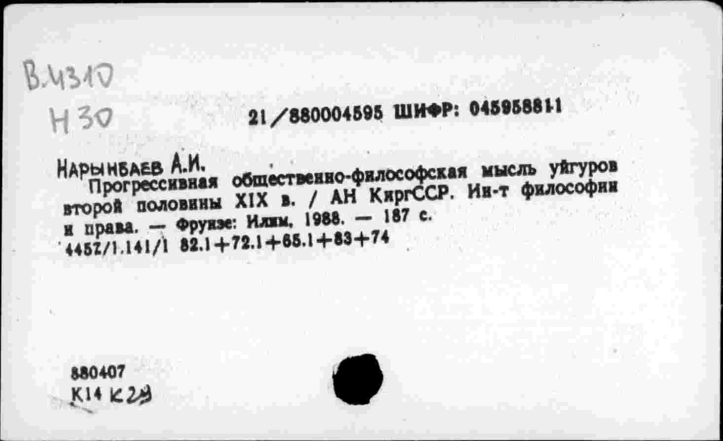 ﻿У| ^9	21/880004595 ШИФР: 0459588И
НдрынБАЬВ А.и. яЯтм-.ммо.<ьИлософская мысль уйгуров жтдада и-
и прав*. — Фру»«: Илвм. 19М' “"_.87 е‘
445Х/1.141/1 82.1+72.1+55.1+53+74
880407 .К14